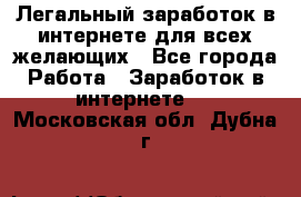 Легальный заработок в интернете для всех желающих - Все города Работа » Заработок в интернете   . Московская обл.,Дубна г.